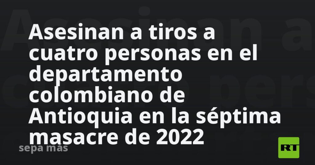 Asesinan a tiros a cuatro personas en el departamento colombiano de Antioquia en la séptima masacre de 2022