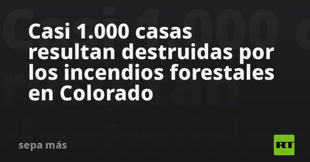 Casi 1.000 casas resultan destruidas por los incendios forestales en Colorado