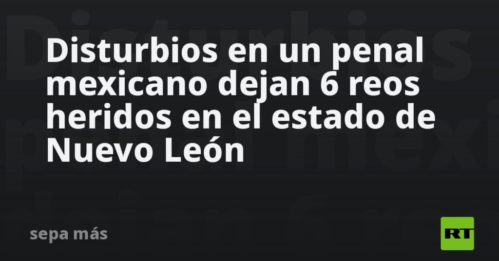 Disturbios en un penal mexicano dejan 6 reos heridos en el estado de Nuevo León