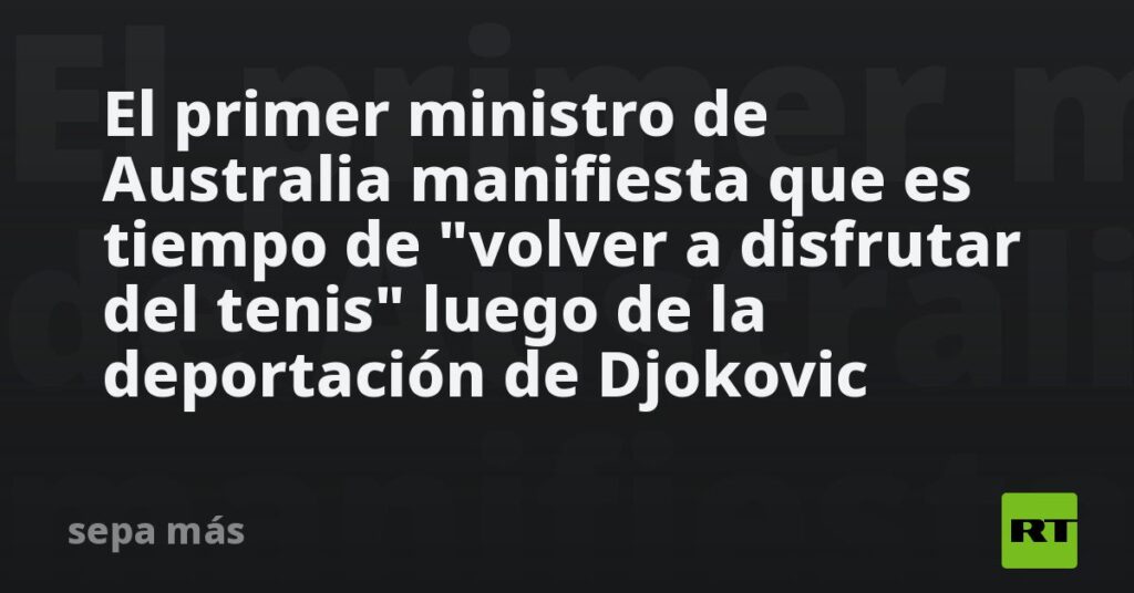 El primer ministro de Australia manifiesta que es tiempo de «volver a disfrutar del tenis» luego de la deportación de Djokovic