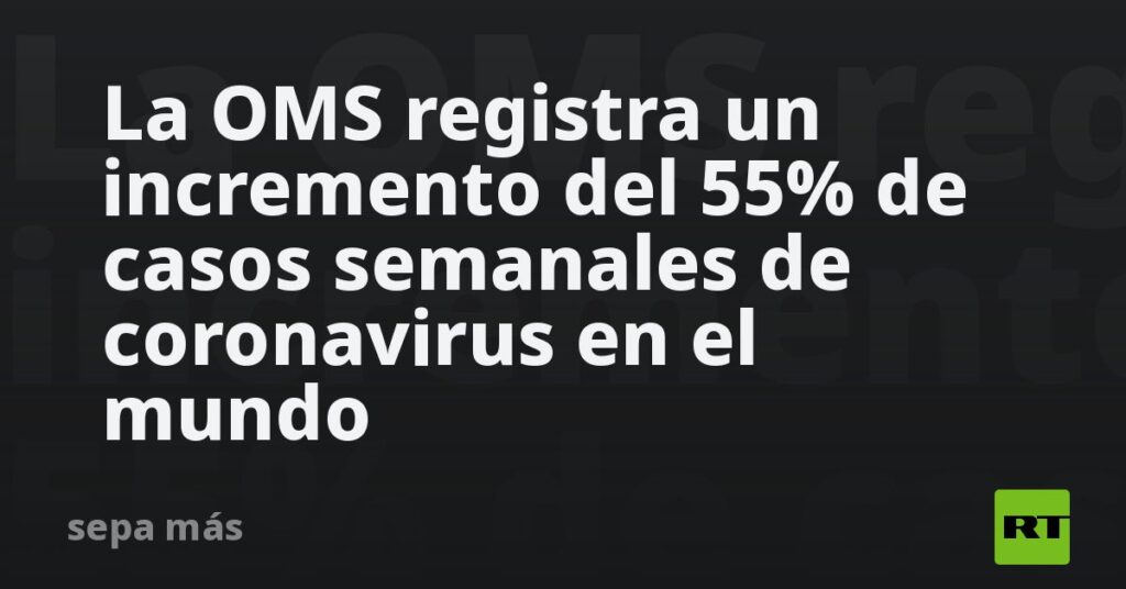 La OMS registra un incremento del 55% de casos semanales de coronavirus en el mundo