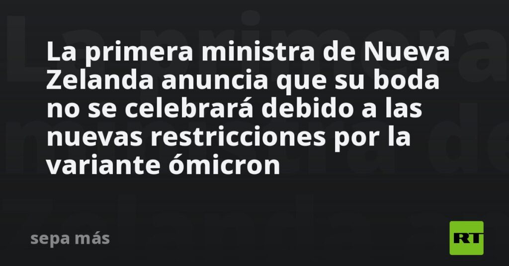 La primera ministra de Nueva Zelanda anuncia que su boda no se celebrará debido a las nuevas restricciones por la variante ómicron