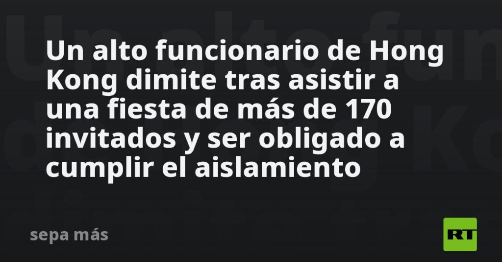 Un alto funcionario de Hong Kong dimite tras asistir a una fiesta de más de 170 invitados y ser obligado a cumplir el aislamiento