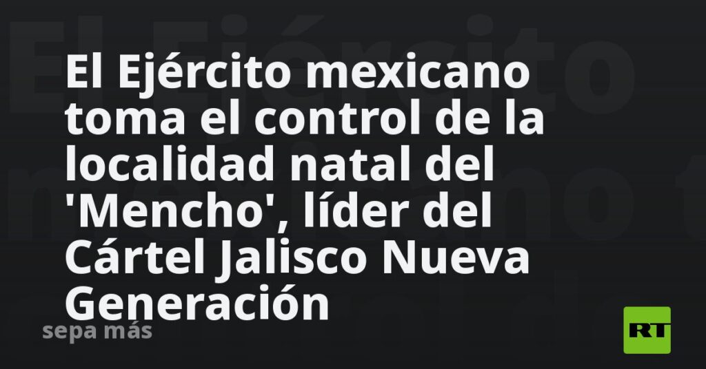 El Ejército mexicano toma el control de la localidad natal del ‘Mencho’, líder del Cártel Jalisco Nueva Generación