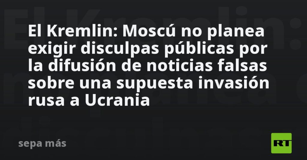 El Kremlin: Moscú no planea exigir disculpas públicas por la difusión de noticias falsas sobre una supuesta invasión rusa a Ucrania