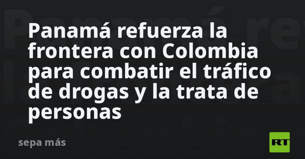Panamá refuerza la frontera con Colombia para combatir el tráfico de drogas y la trata de personas