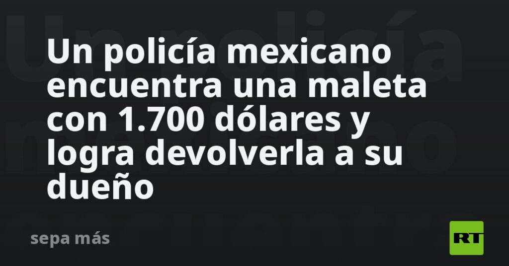 Un policía mexicano encuentra una maleta con 1.700 dólares y logra devolverla a su dueño